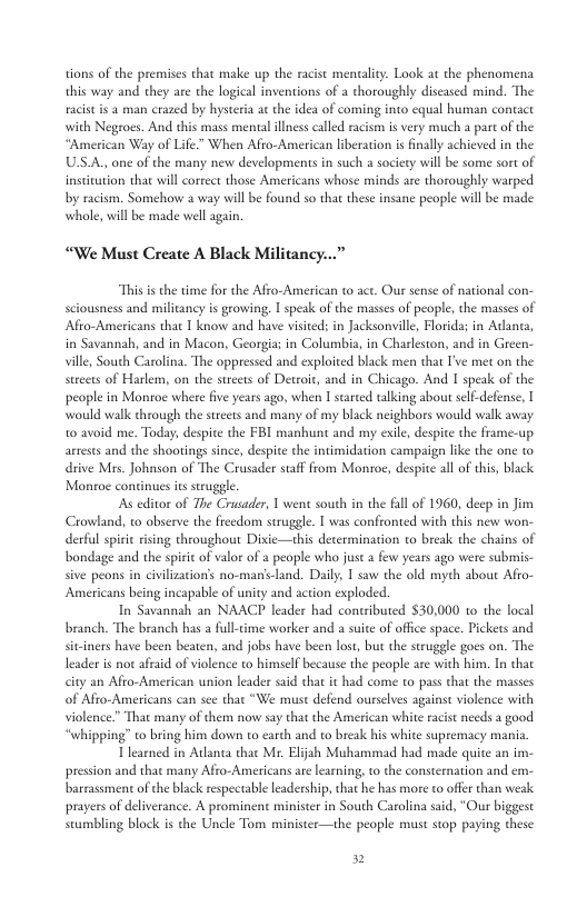tions of the premises that make up the racist mentality. Lok at the phenomena this way and they are the logical inventions of a thoroughly discased mind. The razed by hysteria ac the idea of coming into cqual human contact with Negoes. And this mass menal llness calld racism is very much a part o the “American Way of Life.” When Afro-American liberation i finally achieved in the USA., one of the many new developments in such a society will be some sort of institution that will coreect those Americans whose minds are thoroughly warped by racism. Somehow a way wil be found s0 that these insane people will be made whole, will be made well again “We Must Create A Black “This is the time for the Afro-American to act. Our sense of national con- sciousness and militancy is growing, 1 speak of the masses of people, the masses of Afto-Americans that 1 know and have visited; in Jacksonville, lorida; in Atant in Savannah, and in Macon, Georgia; in Columbis, in Charkeston, and in Gree: ville, South Carolina. The oppressed and exploited black men that I’ve met on the steets of Harlem, on the streets of Detroit, and in Chicago. And I speak of the people in Monroe where five years ago, when I started alking about self-defense, | would walk through the streets and many of my black neighbors would walk away 0 avoid me. Today, despite the FBI manhunt and my exile despice the frame-up arrests and the shootings since, despite the intimidation campaign like the one o drive Mis_ Johnson of The Crusader staf from Monroe, despite all of his, black Monroe continues itsstruggle As editor of The Crusader, 1 went south in the fill of 1960, deep in Jim Crowland, to observe the freedom strugle. T was confronted with this new won- derful spiri rising throughout Dixie—this determination to break the chains of bondage and the spirit of valor of a people who just a few years ago were submis- sive peons in civilization’s no-manfs-land. Daily, 1 saw the old myth about Afro- Americans being incapable of unity and action exploded. In Savannah an NAACP leader had contributed $30,000 to the local branch. The branch has a full-time worker and a suite of offce space. Pickets and sitciners have been beaten, and jobs have been lost, but the suruggle goes on. The leader is ot afraid of violence o himself because the people are with him. In that city an Afro-American union leader said that it had come o pass that the masses of Affo-Americans can sce that “We must defend ourselves against violence with violence.” That many of them now say that the American white racist needs a good “whipping” to bring him down to earth and to break his white supremacy mania Tlearned in Adlanta that M. Eljah Muhammad had made quite an in pression and that many Afro-Americans ar learning, to the consternation and en barrassment of the black respectable leadership, that he has more t offer than weak prayers of deliverance. A prominent minister in South Carolina said, “Our biggest stumbling block is the Uncle Tom minister—the people must stop paying these »
